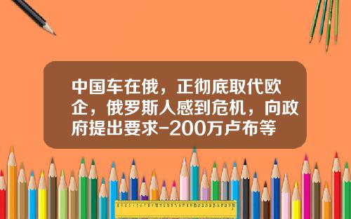 中国车在俄，正彻底取代欧企，俄罗斯人感到危机，向政府提出要求-200万卢布等于多少钱【新闻】.