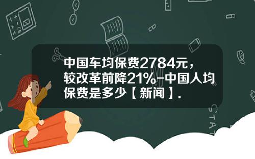中国车均保费2784元，较改革前降21%-中国人均保费是多少【新闻】.