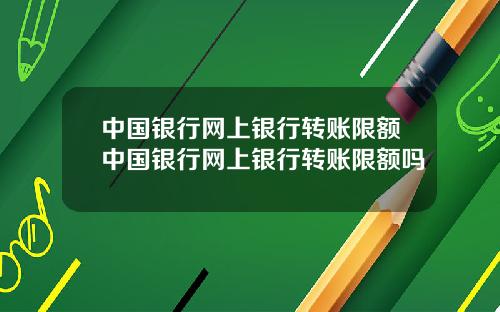 中国银行网上银行转账限额中国银行网上银行转账限额吗