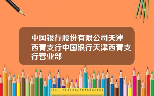 中国银行股份有限公司天津西青支行中国银行天津西青支行营业部