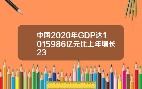 中国2020年GDP达1015986亿元比上年增长23