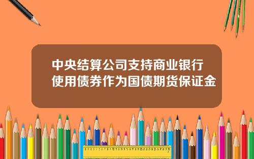 中央结算公司支持商业银行使用债券作为国债期货保证金