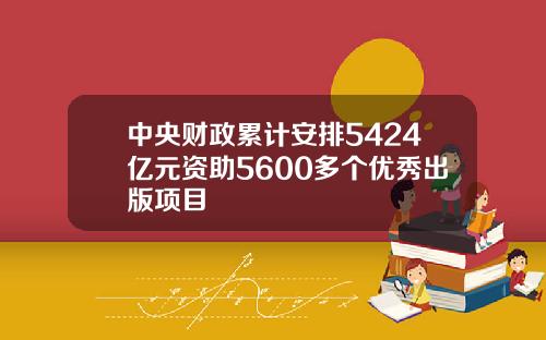 中央财政累计安排5424亿元资助5600多个优秀出版项目