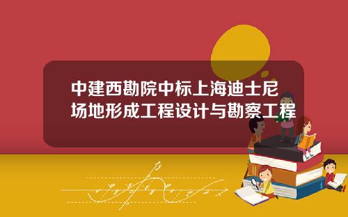 中建西勘院中标上海迪士尼场地形成工程设计与勘察工程