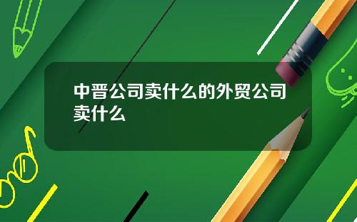 中晋公司卖什么的外贸公司卖什么