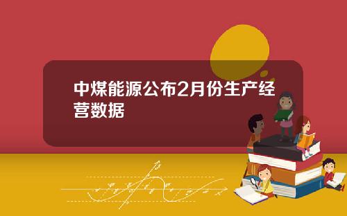 中煤能源公布2月份生产经营数据