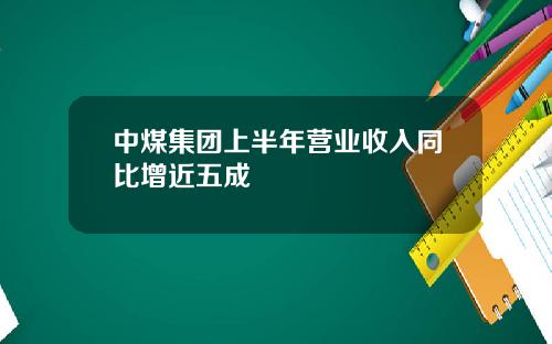 中煤集团上半年营业收入同比增近五成
