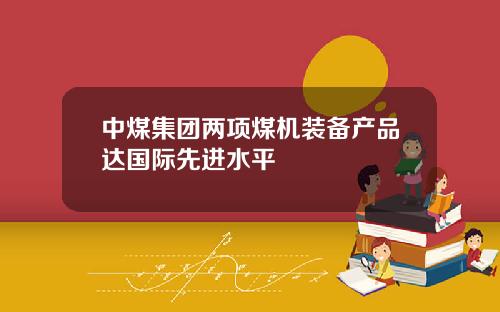 中煤集团两项煤机装备产品达国际先进水平