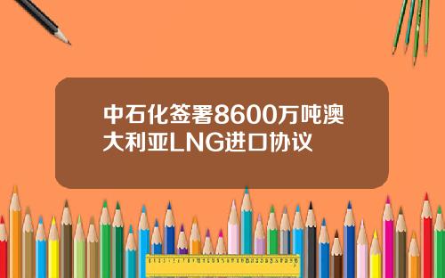 中石化签署8600万吨澳大利亚LNG进口协议