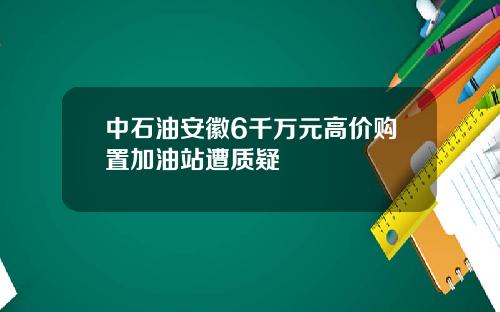中石油安徽6千万元高价购置加油站遭质疑