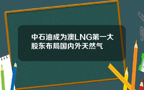 中石油成为澳LNG第一大股东布局国内外天然气