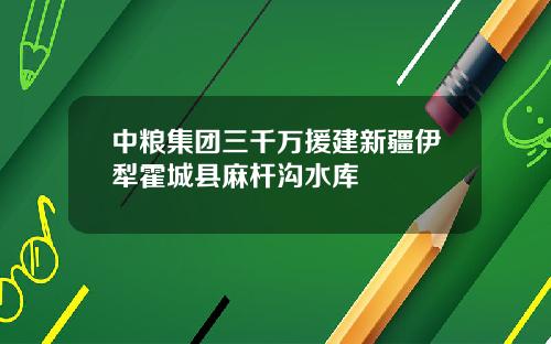中粮集团三千万援建新疆伊犁霍城县麻杆沟水库