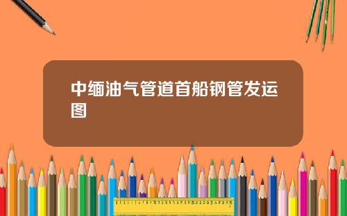 中缅油气管道首船钢管发运图