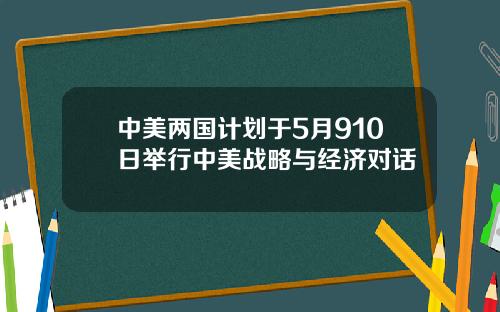 中美两国计划于5月910日举行中美战略与经济对话