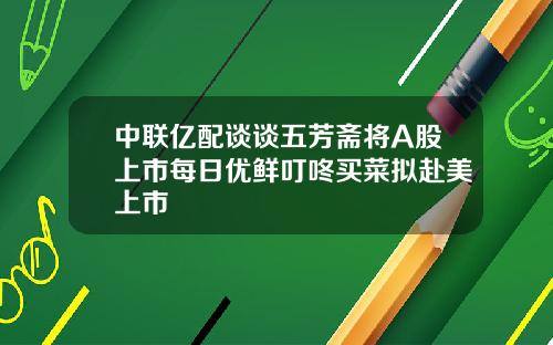 中联亿配谈谈五芳斋将A股上市每日优鲜叮咚买菜拟赴美上市