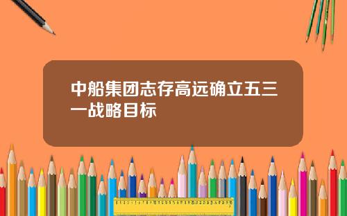 中船集团志存高远确立五三一战略目标