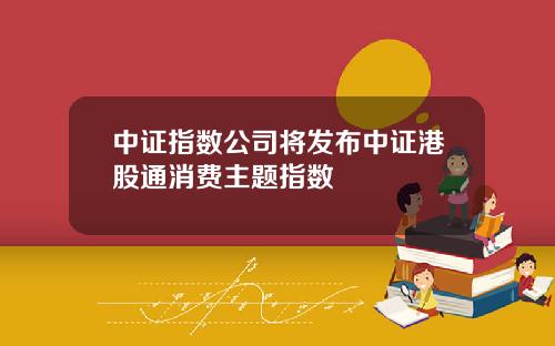 中证指数公司将发布中证港股通消费主题指数