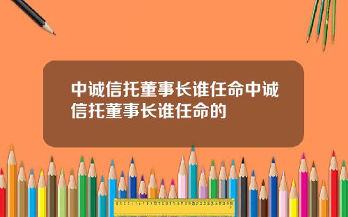 中诚信托董事长谁任命中诚信托董事长谁任命的