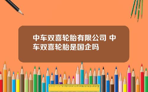 中车双喜轮胎有限公司 中车双喜轮胎是国企吗