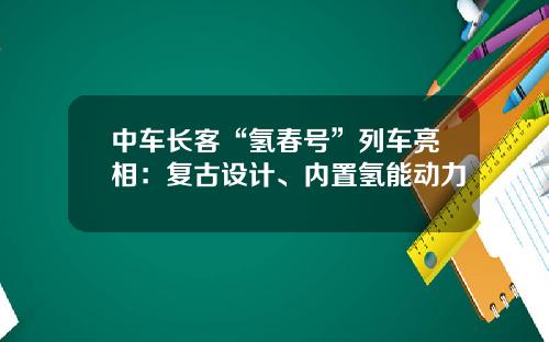 中车长客“氢春号”列车亮相：复古设计、内置氢能动力