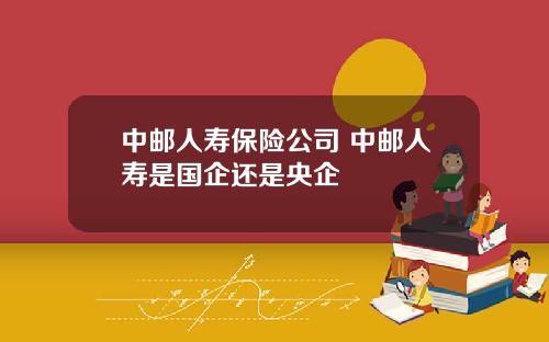 中邮人寿保险公司 中邮人寿是国企还是央企