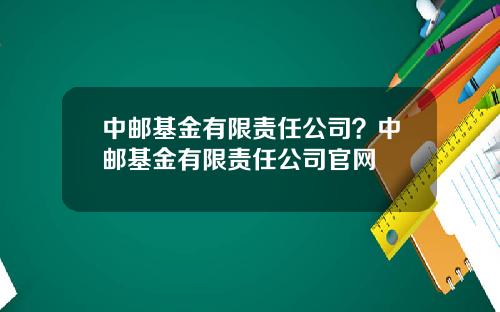 中邮基金有限责任公司？中邮基金有限责任公司官网