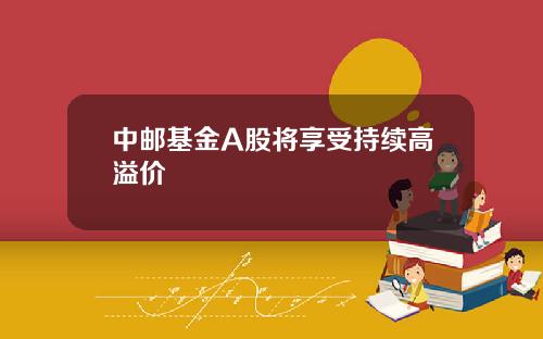中邮基金A股将享受持续高溢价