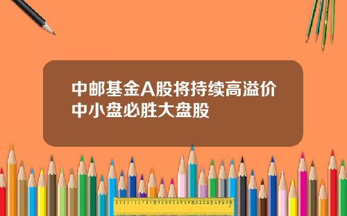 中邮基金A股将持续高溢价中小盘必胜大盘股