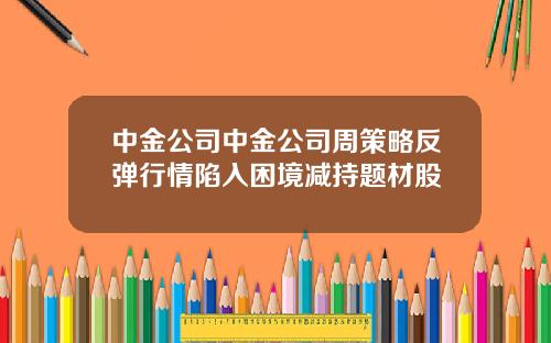 中金公司中金公司周策略反弹行情陷入困境减持题材股