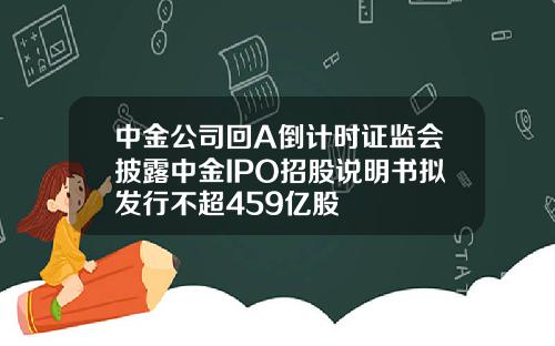中金公司回A倒计时证监会披露中金IPO招股说明书拟发行不超459亿股