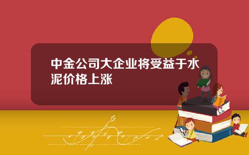 中金公司大企业将受益于水泥价格上涨