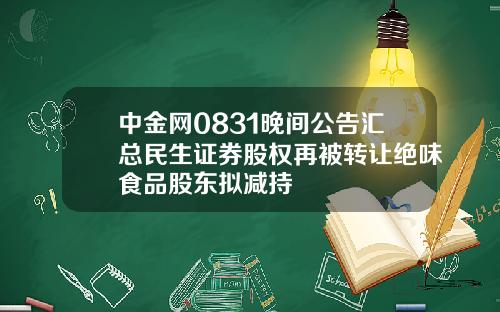 中金网0831晚间公告汇总民生证券股权再被转让绝味食品股东拟减持