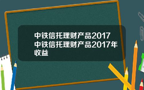 中铁信托理财产品2017中铁信托理财产品2017年收益