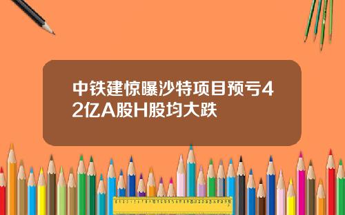 中铁建惊曝沙特项目预亏42亿A股H股均大跌