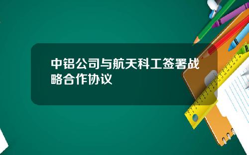 中铝公司与航天科工签署战略合作协议