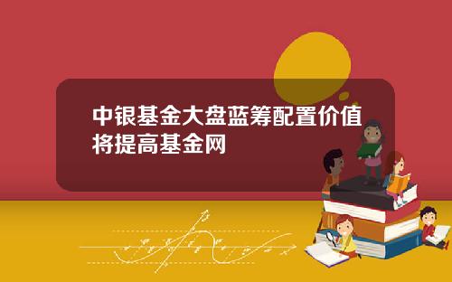中银基金大盘蓝筹配置价值将提高基金网