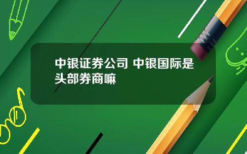 中银证券公司 中银国际是头部券商嘛