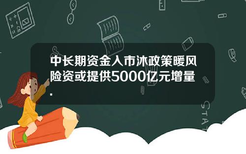中长期资金入市沐政策暖风险资或提供5000亿元增量.