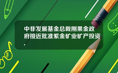 中非发展基金总裁刚果金政府接近批准紫金矿业矿产投资.