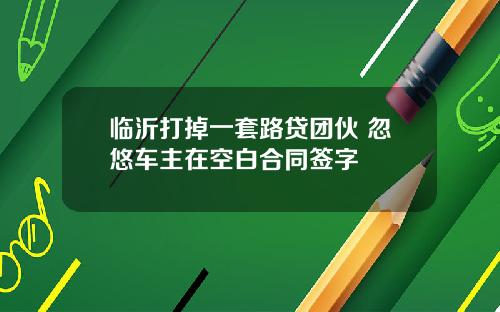 临沂打掉一套路贷团伙 忽悠车主在空白合同签字