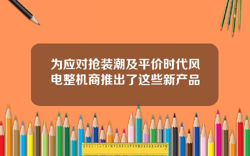 为应对抢装潮及平价时代风电整机商推出了这些新产品