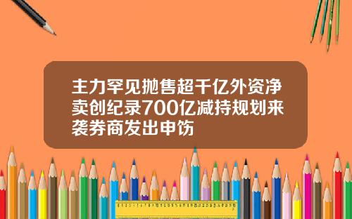 主力罕见抛售超千亿外资净卖创纪录700亿减持规划来袭券商发出申饬