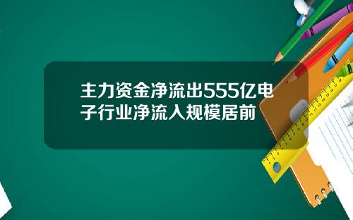 主力资金净流出555亿电子行业净流入规模居前