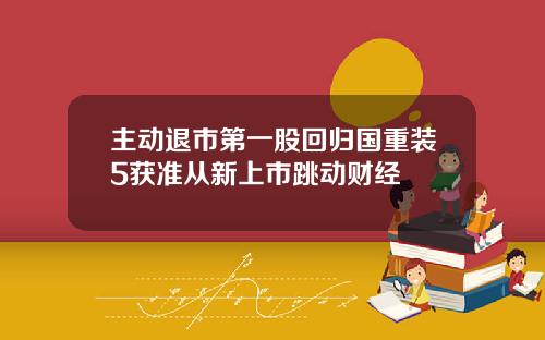 主动退市第一股回归国重装5获准从新上市跳动财经
