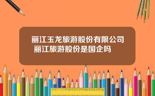 丽江玉龙旅游股份有限公司 丽江旅游股份是国企吗