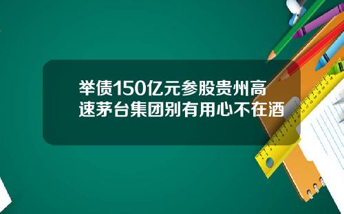 举债150亿元参股贵州高速茅台集团别有用心不在酒