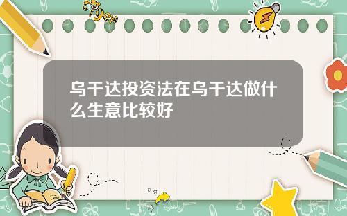 乌干达投资法在乌干达做什么生意比较好