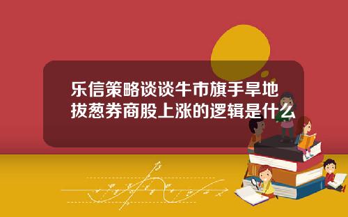 乐信策略谈谈牛市旗手旱地拔葱券商股上涨的逻辑是什么