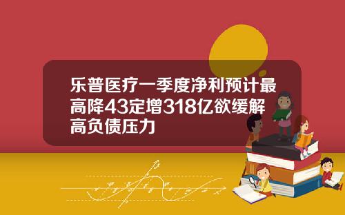 乐普医疗一季度净利预计最高降43定增318亿欲缓解高负债压力