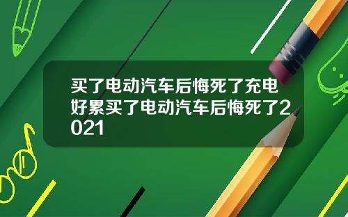 买了电动汽车后悔死了充电好累买了电动汽车后悔死了2021